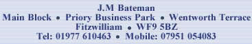 J.M Bateman.  Main Block, Priory Business Park, Wentworth Terrace, Fitzwilliam.  WF9 5BZ.  Tel: 01977 610463.  Mobile: 07951 054083.